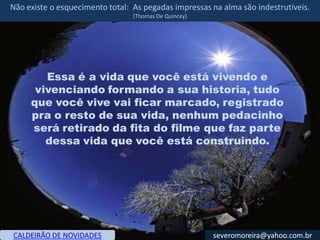 Não existe o esquecimento total: As pegadas impressas na alma são indestrutíveis.
                                 (Thomas De Quincey)




        Essa é a vida que você está vivendo e
      vivenciando formando a sua historia, tudo
     que você vive vai ficar marcado, registrado
     pra o resto de sua vida, nenhum pedacinho
     será retirado da fita do filme que faz parte
        dessa vida que você está construindo.




CALDEIRÃO DE NOVIDADES                                 severomoreira@yahoo.com.br
 