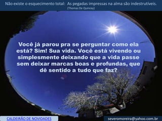 Não existe o esquecimento total: As pegadas impressas na alma são indestrutíveis.
                                 (Thomas De Quincey)




      Você já parou pra se perguntar como ela
     está? Sim! Sua vida. Você está vivendo ou
     simplesmente deixando que a vida passe
     sem deixar marcas boas e profundas, que
             dê sentido a tudo que faz?




CALDEIRÃO DE NOVIDADES                                 severomoreira@yahoo.com.br
 