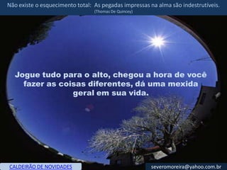 Não existe o esquecimento total: As pegadas impressas na alma são indestrutíveis.
                                 (Thomas De Quincey)




  Jogue tudo para o alto, chegou a hora de você
    fazer as coisas diferentes, dá uma mexida
                geral em sua vida.




CALDEIRÃO DE NOVIDADES                                 severomoreira@yahoo.com.br
 