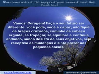Não existe o esquecimento total: As pegadas impressas na alma são indestrutíveis.
                                 (Thomas De Quincey)




      Vamos! Coragem! Faça o seu futuro ser
   diferente, você pode, você é capaz, não fique
      de braços cruzados, caminhe de cabeça
   erguida, se tropeçar, se equilibre e continue
  andando, nunca desista de seus objetivos, seja
     receptivo as mudanças e sinta prazer nas
                 pequenas coisas.




CALDEIRÃO DE NOVIDADES                                 severomoreira@yahoo.com.br
 