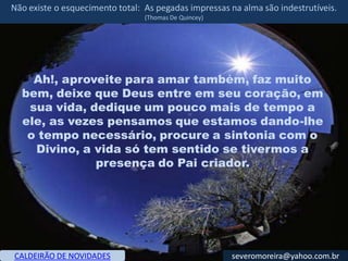 Não existe o esquecimento total: As pegadas impressas na alma são indestrutíveis.
                                 (Thomas De Quincey)




    Ah!, aproveite para amar também, faz muito
  bem, deixe que Deus entre em seu coração, em
   sua vida, dedique um pouco mais de tempo a
  ele, as vezes pensamos que estamos dando-lhe
   o tempo necessário, procure a sintonia com o
    Divino, a vida só tem sentido se tivermos a
              presença do Pai criador.




CALDEIRÃO DE NOVIDADES                                 severomoreira@yahoo.com.br
 