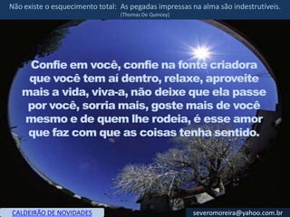 Não existe o esquecimento total: As pegadas impressas na alma são indestrutíveis.
                                 (Thomas De Quincey)




    Confie em você, confie na fonte criadora
    que você tem aí dentro, relaxe, aproveite
   mais a vida, viva-a, não deixe que ela passe
    por você, sorria mais, goste mais de você
   mesmo e de quem lhe rodeia, é esse amor
    que faz com que as coisas tenha sentido.




CALDEIRÃO DE NOVIDADES                                 severomoreira@yahoo.com.br
 
