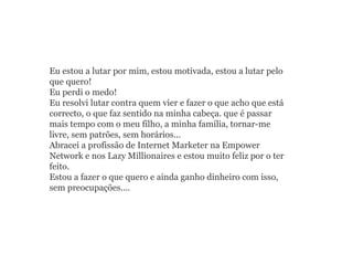 Eu estou a lutar por mim, estou motivada, estou a lutar pelo
que quero!
Eu perdi o medo!
Eu resolvi lutar contra quem vier e fazer o que acho que está
correcto, o que faz sentido na minha cabeça. que é passar
mais tempo com o meu filho, a minha família, tornar-me
livre, sem patrões, sem horários...
Abracei a profissão de Internet Marketer na Empower
Network e nos Lazy Millionaires e estou muito feliz por o ter
feito.
Estou a fazer o que quero e ainda ganho dinheiro com isso,
sem preocupações....
 