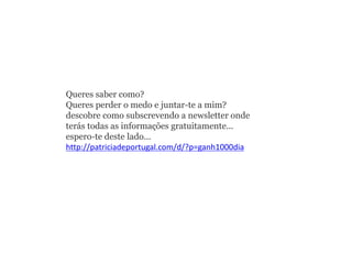 Queres saber como?
Queres perder o medo e juntar-te a mim?
descobre como subscrevendo a newsletter onde
terás todas as informações gratuitamente...
espero-te deste lado...
http://patriciadeportugal.com/d/?p=ganh1000dia
 