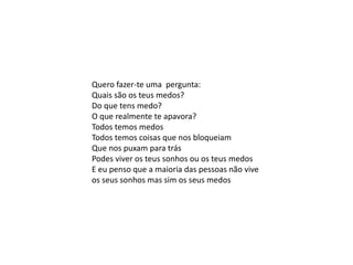 Quero fazer-te uma pergunta:
Quais são os teus medos?
Do que tens medo?
O que realmente te apavora?
Todos temos medos
Todos temos coisas que nos bloqueiam
Que nos puxam para trás
Podes viver os teus sonhos ou os teus medos
E eu penso que a maioria das pessoas não vive
os seus sonhos mas sim os seus medos
 