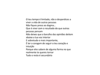 O teu tempo é limitado, não o desperdices a
viver a vida de outras pessoas
Não fiques preso ao dogma…
Que é viver com o resultado do que outras
pessoas pensam
Não deixes que o barulho das opiniões deitem
abaixo a tua voz interior
E sobretudo o mais importante,
É ter a coragem de seguir o teu coração e
intuição
Porque eles sabem de alguma forma no que
realmente te queres tornar
Tudo o resto é secundário
 