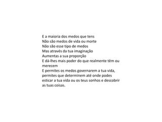 E a maioria dos medos que tens
Não são medos de vida ou morte
Não são esse tipo de medos
Mas através da tua imaginação
Aumentas a sua proporção
E dá-lhes mais poder do que realmente têm ou
merecem
E permites os medos governarem a tua vida,
permites que determinem até onde podes
esticar a tua vida ou os teus sonhos e descobrir
as tuas coisas.
 