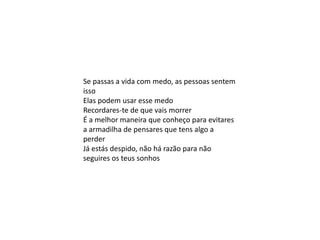 Se passas a vida com medo, as pessoas sentem
isso
Elas podem usar esse medo
Recordares-te de que vais morrer
É a melhor maneira que conheço para evitares
a armadilha de pensares que tens algo a
perder
Já estás despido, não há razão para não
seguires os teus sonhos
 