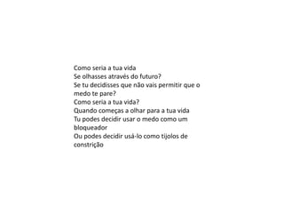Como seria a tua vida
Se olhasses através do futuro?
Se tu decidisses que não vais permitir que o
medo te pare?
Como seria a tua vida?
Quando começas a olhar para a tua vida
Tu podes decidir usar o medo como um
bloqueador
Ou podes decidir usá-lo como tijolos de
constrição
 