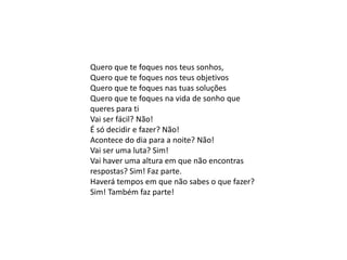 Quero que te foques nos teus sonhos,
Quero que te foques nos teus objetivos
Quero que te foques nas tuas soluções
Quero que te foques na vida de sonho que
queres para ti
Vai ser fácil? Não!
É só decidir e fazer? Não!
Acontece do dia para a noite? Não!
Vai ser uma luta? Sim!
Vai haver uma altura em que não encontras
respostas? Sim! Faz parte.
Haverá tempos em que não sabes o que fazer?
Sim! Também faz parte!
 