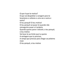 O que é que te motiva?
O que vai despoletar a coragem para te
levantares e voltares e uma vez e outra e
outra?
O teu porquê! O teu motivo!
O teu porquê vai puxar-te quando não
conseguires puxar a ti próprio
Quando queres parar e desistir, o teu porquê,
o teu motivo
Vai levar-te ao limite que tu queres
A vantagem que tu precisas,
A rampa que precisas para chegar ao próximo
nível.
O teu porquê, o teu motivo
 