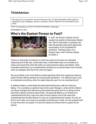 Who’s the Easiest Person to Fool?

Page 1 of 4

ThinkAdvisor
This copy is for your personal, non-commercial use only. To order presentation-ready copies for
distribution to your colleagues, clients or customers, click the "Reprints" link at the bottom of any
article.
FROM THE DECEMBER 2013 ISSUE OF RESEARCH MAGAZINE • SUBSCRIBE!

NOVEMBER 25, 2013

Who’s the Easiest Person to Fool?
In 1587, the Roman Catholic Church
created the position of Advocatus Diaboli
(the “Devil’s Advocate”) to prepare and
raise all possible arguments against the
canonization of any candidate for
sainthood. Theology aside, it’s a
fantastic idea, even if almost nobody
emulates it.
There is a wide body of research on what has come to be known as motivated
reasoning and its flip side, confirmation bias. Confirmation bias is our tendency to
notice and accept that which fits within our preconceived notions and beliefs, while
motivated reasoning is our complementary tendency to scrutinize ideas more critically
when we disagree with them than when we agree.
We are similarly much more likely to recall supporting rather than opposing evidence.
Upton Sinclair offered perhaps its most popular expression: “It is difficult to get a man
to understand something, when his salary depends upon his not understanding it!”
A related problem is what Nobel laureate Daniel Kahneman calls the “planning
fallacy.” It’s a corollary to optimism bias (think Lake Wobegon—where all the children
are above average) and self-serving bias (where the good stuff is my doing and the
bad stuff is always someone else’s fault). The planning fallacy is our tendency to
underestimate the time, costs and risks of future actions and at the same time
overestimate the benefits thereof. It’s why we underestimate bad results. It’s why we
think it won’t take us as long to accomplish something as it does. It’s why projects tend
to cost more than we expect. It’s why the results we achieve aren’t as good as we
expect.

http://www.thinkadvisor.com/2013/11/25/whos-the-easiest-person-to-fool?utm_source=ear... 12/5/2013

 