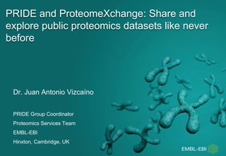 PRIDE and ProteomeXchange: Share and
explore public proteomics datasets like never
before
Dr. Juan Antonio Vizcaíno
PRIDE Group Coordinator
Proteomics Services Team
EMBL-EBI
Hinxton, Cambridge, UK
 