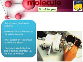 •Actually one at a time is
preferred
•However, four to five can be
placed on the stub
•The Specimen Holder can
be tilted, translated
•Specimen size limited by
size of sample chamber i.e.
the area of the stub
No. of Samples
 