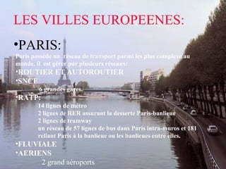 LES VILLES EUROPEENES:
•PARIS:
Paris possède un réseau de transport parmi les plus complexe au
monde, il est gérer par plusieurs réseaux:
•ROUTIER ET AUTOROUTIER
•SNCF
6 grandes gares.
•RATP:
14 lignes de métro
2 lignes de RER assurant la desserte Paris-banlieue
2 lignes de tramway
un réseau de 57 lignes de bus dans Paris intra-muros et 181
reliant Paris à la banlieue ou les banlieues entre elles.
•FLUVIALE
•AERIENS
2 grand aéroports
 