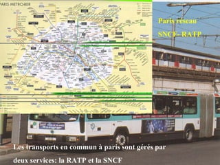 Paris réseau
SNCF- RATP
Les transports en commun à paris sont gérés par
deux services: la RATP et la SNCF
 