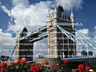 Un carrefour de communication ».
Elle a toujours était un carrefour de communication ,outre la voie
fluvio-maritime de la tamise , le transport collectifs y est fortement
encouragé principalement le bus, tramway, et métro ces derniers ont
joué un rôle majeur dans le développement urbain de la capitale et a
contribuer a son étalement gigantesque dans un rayon de 25km autour
de la citée
LONDRES:
«
 