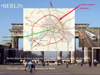 •BERLIN
Berlin dispose de deux ceintures ferroviaires dédiées au trafic de proximité.
• Une petite ceinture dite rapide d’un diamètre de 10km.
•Une autre grande d’un diamètre de 40km.
Train régional Berlin
Réseau ferré de Berlin 1998
Petite ceinture
S-Bahn Ring
Grande ceinture
AuBenring
 