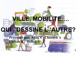 VILLE, MOBILITE….
QUI DESSINE L ’AUTRE?
Presenter par: Allag S - Chaouch A
Chibah B - Hellali A
 