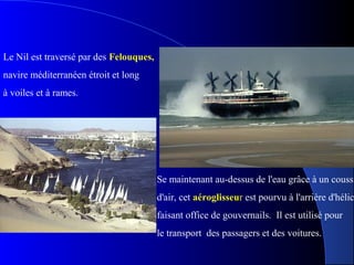 Se maintenant au-dessus de l'eau grâce à un coussi
d'air, cet aéroglisseur est pourvu à l'arrière d'hélic
faisant office de gouvernails. Il est utilisé pour
le transport des passagers et des voitures.
Le Nil est traversé par des Felouques,
navire méditerranéen étroit et long
à voiles et à rames.
 