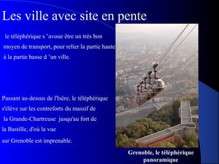 Grenoble, le téléphérique
panoramique
le téléphérique s ’avoue être un très bon
moyen de transport, pour relier la partie haute
à la partie basse d ’un ville.
Passant au-dessus de l'Isère, le téléphérique
s'élève sur les contreforts du massif de
la Grande-Chartreuse jusqu'au fort de
la Bastille, d'où la vue
sur Grenoble est imprenable.
Les ville avec site en pente
 