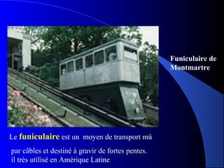 Le funiculaire est un moyen de transport mû
par câbles et destiné à gravir de fortes pentes.
il très utilisé en Amérique Latine
Funiculaire de
Montmartre
 