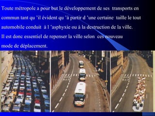 Toute métropole a pour but le développement de ses transports en
commun tant qu ’il évident qu ’à partir d ’une certaine taille le tout
automobile conduit à l ’asphyxie ou à la destruction de la ville.
Il est donc essentiel de repenser la ville selon ces nouveau
mode de déplacement.
 