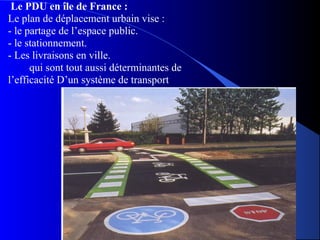 Le PDU en île de France :
Le plan de déplacement urbain vise :
- le partage de l’espace public.
- le stationnement.
- Les livraisons en ville.
qui sont tout aussi déterminantes de
l’efficacité D’un système de transport.
 
