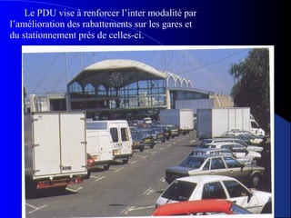 Le PDU vise à renforcer l’inter modalité par
l’amélioration des rabattements sur les gares et
du stationnement prés de celles-ci.
 