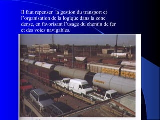 Il faut repenser la gestion du transport et
l’organisation de la logique dans la zone
dense, en favorisant l’usage du chemin de fer
et des voies navigables.
 