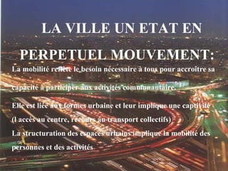 LA VILLE UN ETAT EN
PERPETUEL MOUVEMENT:
La mobilité reflète le besoin nécessaire à tous pour accroître sa
capacité à participer aux activités communautaire.
Elle est liée aux formes urbaine et leur implique une captivité
(l accès au centre, recours au transport collectifs)
La structuration des espaces urbains implique la mobilité des
personnes et des activités
 