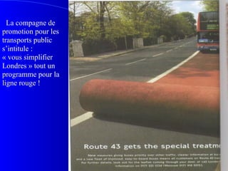 La compagne de
promotion pour les
transports public
s’intitule :
« vous simplifier
Londres » tout un
programme pour la
ligne rouge !
 
