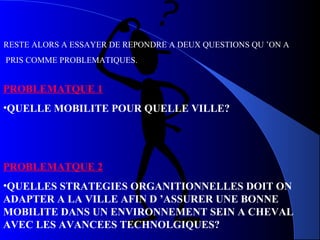 RESTE ALORS A ESSAYER DE REPONDRE A DEUX QUESTIONS QU ’ON A
PRIS COMME PROBLEMATIQUES.
PROBLEMATQUE 1
•QUELLE MOBILITE POUR QUELLE VILLE?
PROBLEMATQUE 2
•QUELLES STRATEGIES ORGANITIONNELLES DOIT ON
ADAPTER A LA VILLE AFIN D ’ASSURER UNE BONNE
MOBILITE DANS UN ENVIRONNEMENT SEIN A CHEVAL
AVEC LES AVANCEES TECHNOLGIQUES?
 