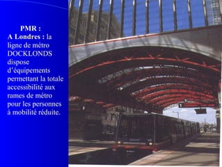 PMR :
A Londres : la
ligne de métro
DOCKLONDS
dispose
d’équipements
permettant la totale
accessibilité aux
rames de métro
pour les personnes
à mobilité réduite.
Ph p58
 