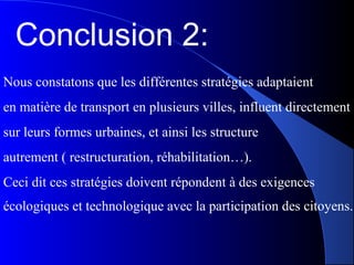 Conclusion 2:
Nous constatons que les différentes stratégies adaptaient
en matière de transport en plusieurs villes, influent directement
sur leurs formes urbaines, et ainsi les structure
autrement ( restructuration, réhabilitation…).
Ceci dit ces stratégies doivent répondent à des exigences
écologiques et technologique avec la participation des citoyens.
 