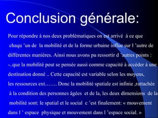 Conclusion générale:
Pour répondre à nos deux problématiques on est arrivé à ce que
chaqu ’un de la mobilité et de la forme urbaine influe sur l ’autre de
différentes manières. Ainsi nous avons pu ressortir d ’autres points :
-..que la mobilité peut se pensée aussi comme capacité à accéder à une
destination donné .. Cette capacité est variable selon les moyens,
les ressources ext……. Donc la mobilité spatiale est infinie ,rattachée
à la condition des personnes âgées et de la, les deux dimensions de la
mobilité sont: le spatial et le social c ’est finalement: « mouvement
dans l ’ espace physique et mouvement dans l ’espace social. »
 