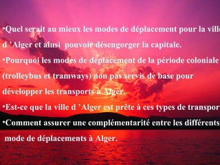 •Quel serait au mieux les modes de déplacement pour la ville
d ’Alger et ainsi pouvoir désengorger la capitale.
•Pourquoi les modes de déplacement de la période coloniale
(trolleybus et tramways) non pas servis de base pour
développer les transports à Alger.
•Est-ce que la ville d ’Alger est prête à ces types de transport
•Comment assurer une complémentarité entre les différents
mode de déplacements à Alger.
 