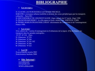 BIBLIOGRAPHIE
• Les ouvrages :
1- CLAUDE.LACOUR/DANIELE.LEYMARIE/MICHELE.
BARATRA :croissance urbaine (mobilité et desserte des zones périphériques par les transports
collectifs) . Paris1981
2- GOUVERNORAT DU GRAND D’ALGER :Alger capitale du 21°siecle. Alger 1998
3- FRANCOIS.KOURISKY : la ville espace et lieux, stockes flux .EDITEUR :CNRS
4- PIERRE.MARLIN/FRANCOISE.CHOAY :dictionnaire de l’urbanisme et de l’aménagement.
France 1988.
• Les revues :
1-les cahiers de l’ institut d’aménagement et d’urbanisme de la région d’Ile-de-france :les
transports dans les grandes métropoles .
N°127 ,N°128 . Paris
2- Urbanisme N°258
3- Urbanisme N°306
4- Urbanisme N°181-182
5- Urbanisme N°306
6- Urbanisme N°222
• Les CD :
1-encyclopedie encarta 2003
2-dictionnaire hachette 2000
• Site Internet :
www.yahoo.com/
www.google.com/
www.erea.com
 