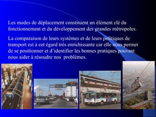 Les modes de déplacement constituent un élément clé du
fonctionnement et du développement des grandes métropoles.
La comparaison de leurs systèmes et de leurs politiques de
transport est à cet égard très enrichissante car elle nous permet
de se positionner et d’identifier les bonnes pratiques pouvant
nous aider à résoudre nos problèmes.
 