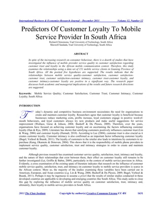 International Business & Economics Research Journal – December 2013 Volume 12, Number 12
2013 The Clute Institute Copyright by author(s) Creative Commons License CC-BY 1631
Predictors Of Customer Loyalty To Mobile
Service Provider In South Africa
Richard Chinomona, Vaal University of Technology, South Africa
Maxwell Sandada, Vaal University of Technology, South Africa
ABSTRACT
In spite of the increasing research on consumer behaviour, there is a dearth of studies that have
investigated the influence of mobile provider service quality in customer satisfaction regarding
customer trust and loyalty in the African mobile communication context. Therefore, this study
examines the relationships using a data set of 151 mobile service clients in Gauteng Province of
South Africa. All the posited five hypotheses are supported. The results indicate that the
relationships between mobile service quality-customer satisfaction, customer satisfaction-
customer trust, customer satisfaction-customer intimacy, customer trust-customer loyalty, and
customer intimacy-customer loyalty are positive in a significant way. The research paper
discusses both academic and managerial implications of the results and future research directions
are suggested.
Keywords: Mobile Service Quality; Customer Satisfaction; Customer Trust; Customer Intimacy; Customer
Loyalty; South Africa
INTRODUCTION
oday’s dynamic and competitive business environment necessitates the need for organisations to
create and maintain customer loyalty. Researchers agree that customer loyalty is beneficial because
businesses reduce marketing costs, profits increase, loyal customers engage in positive word-of-
mouth behaviours, and loyal customers always try new products and make useful suggestions for service
improvement (Wallace, Giese & Johson, 2004; Bushoff & Du Plessis, 2009). Therefore, over the years,
organisations have focused on achieving customer loyalty and on ascertaining the factors influencing customer
loyalty (Han & Ryu, 2009). Literature has shown that satisfying customers positively influences customer trust (Lin
& Wang, 2006) and customer loyalty (Hamadi, 2010). According to Lee (2004), customer trust is also crucial as it
creates customer loyalty. Customer intimacy is also confirmed as an important factor influencing customer loyalty
(Bugel, Verhoel & Buunk, 2011). The loyalty of customers to the retailer also leads to intentions by customers to re-
purchase (Kang, Okamoto & Donovan, 2004). This shows that it is the responsibility of mobile phone providers to
implement service quality, customer satisfaction, trust and intimacy strategies in order to create and maintain
customer loyalty.
Although previous research has examined customer service quality, satisfaction, trust, intimacy and loyalty,
and the nature of their relationships that exist between them, their effect on customer loyalty still remains to be
further investigated (Lai, Griffin & Babin, 2009), particularly in the context of mobile service provision in Africa.
Evidently, a cross examination of the existing spate of literature indicates that research on the influence of customer
mobile service quality, satisfaction, trust, and intimacy on customer loyalty to mobile service providers is scarce in
the African context. More so, the majority of the studies examining these variables have been carried out in
American, European, and Asian countries (e.g. Lin & Wang, 2006; Bushoff & Du Plessis, 2009; Bugel, Verhoel &
Buunk, 2011). Perhaps it may be ingenuous to assume a priori that the results of similar studies conducted in these
developed countries are applicable to developing and emerging countries like South Africa. This study seeks to close
this gap by exploring the influence of mobile service quality on customer satisfaction, trust, intimacy and,
ultimately, their loyalty to mobile service providers in South Africa.
T
 