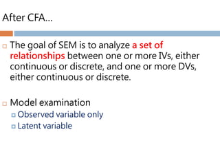 After CFA…
 The goal of SEM is to analyze a set of
relationships between one or more IVs, either
continuous or discrete, and one or more DVs,
either continuous or discrete.
 Model examination
 Observed variable only
 Latent variable
 