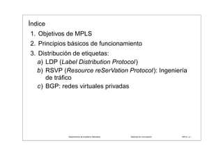 Índice
1. Objetivos de MPLS
2. Principios básicos de funcionamiento
3. Distribución de etiquetas:
   a) LDP (Label Distribution Protocol)
   b) RSVP (Resource reSerVation Protocol): Ingeniería
      de tráﬁco
   c) BGP: redes virtuales privadas




                                 ˜ ı        ´
             Departamento de Enxener´a Telematica                        ´
                                                    Sistemas de Conmutacion   MPLS– p.1
 