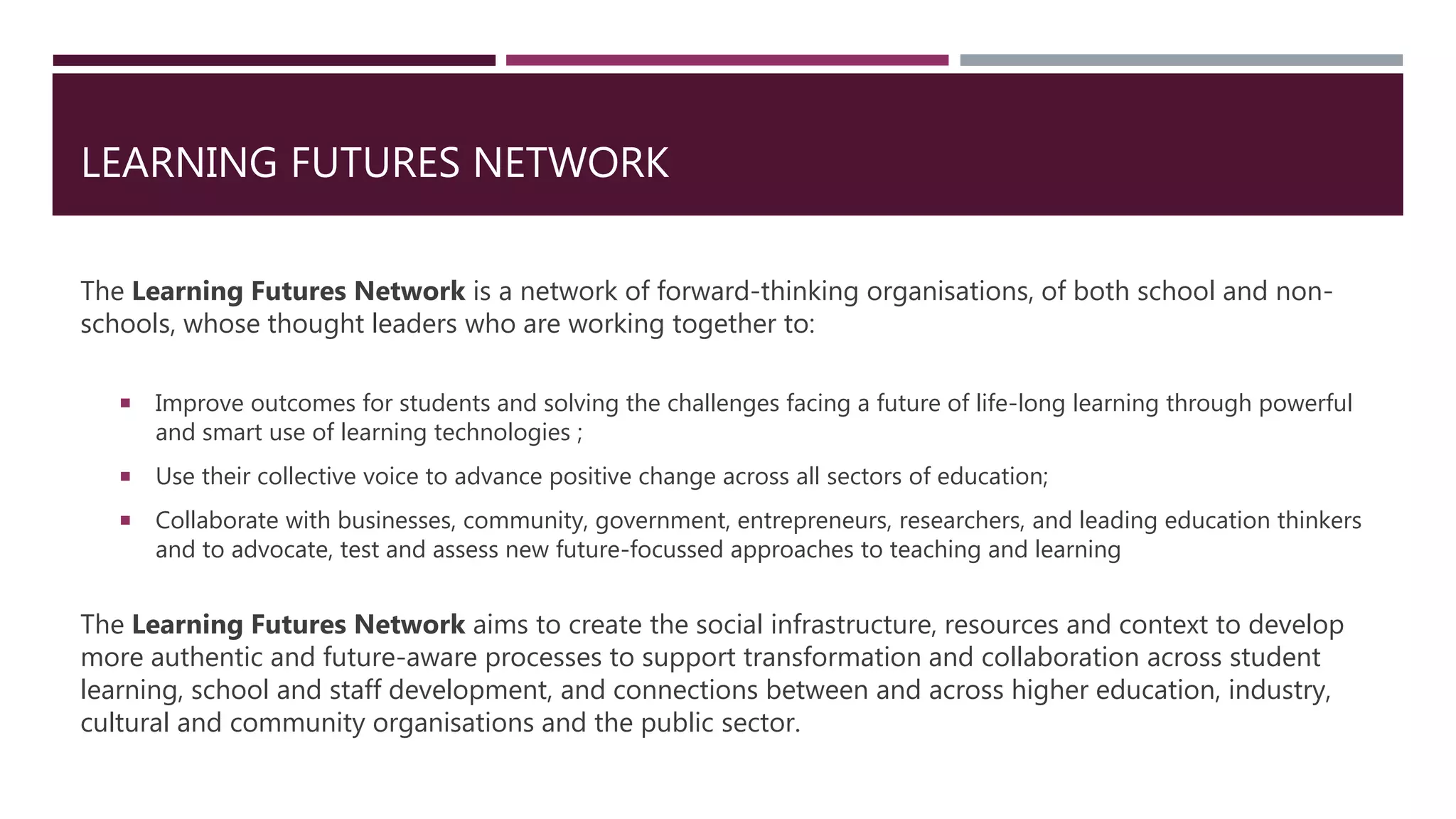 LEARNING FUTURES NETWORK
The Learning Futures Network is a network of forward-thinking organisations, of both school and non-
schools, whose thought leaders who are working together to:
 Improve outcomes for students and solving the challenges facing a future of life-long learning through powerful
and smart use of learning technologies ;
 Use their collective voice to advance positive change across all sectors of education;
 Collaborate with businesses, community, government, entrepreneurs, researchers, and leading education thinkers
and to advocate, test and assess new future-focussed approaches to teaching and learning
The Learning Futures Network aims to create the social infrastructure, resources and context to develop
more authentic and future-aware processes to support transformation and collaboration across student
learning, school and staff development, and connections between and across higher education, industry,
cultural and community organisations and the public sector.
 