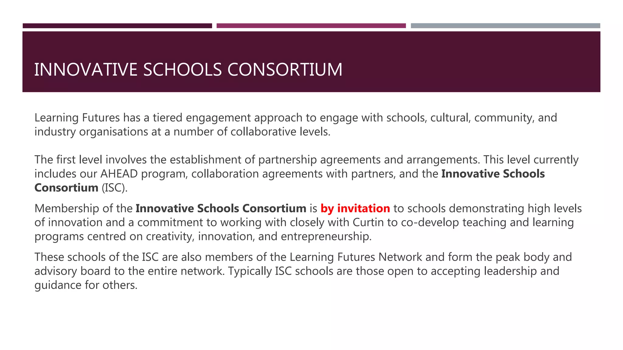 INNOVATIVE SCHOOLS CONSORTIUM
Learning Futures has a tiered engagement approach to engage with schools, cultural, community, and
industry organisations at a number of collaborative levels.
The first level involves the establishment of partnership agreements and arrangements. This level currently
includes our AHEAD program, collaboration agreements with partners, and the Innovative Schools
Consortium (ISC).
Membership of the Innovative Schools Consortium is by invitation to schools demonstrating high levels
of innovation and a commitment to working with closely with Curtin to co-develop teaching and learning
programs centred on creativity, innovation, and entrepreneurship.
These schools of the ISC are also members of the Learning Futures Network and form the peak body and
advisory board to the entire network. Typically ISC schools are those open to accepting leadership and
guidance for others.
 