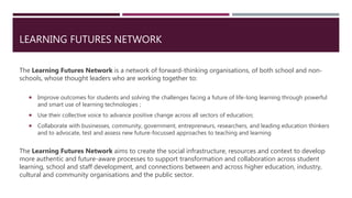 LEARNING FUTURES NETWORK
The Learning Futures Network is a network of forward-thinking organisations, of both school and non-
schools, whose thought leaders who are working together to:
 Improve outcomes for students and solving the challenges facing a future of life-long learning through powerful
and smart use of learning technologies ;
 Use their collective voice to advance positive change across all sectors of education;
 Collaborate with businesses, community, government, entrepreneurs, researchers, and leading education thinkers
and to advocate, test and assess new future-focussed approaches to teaching and learning
The Learning Futures Network aims to create the social infrastructure, resources and context to develop
more authentic and future-aware processes to support transformation and collaboration across student
learning, school and staff development, and connections between and across higher education, industry,
cultural and community organisations and the public sector.
 