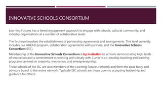 INNOVATIVE SCHOOLS CONSORTIUM
Learning Futures has a tiered engagement approach to engage with schools, cultural, community, and
industry organisations at a number of collaborative levels.
The first level involves the establishment of partnership agreements and arrangements. This level currently
includes our AHEAD program, collaboration agreements with partners, and the Innovative Schools
Consortium (ISC).
Membership of the Innovative Schools Consortium is by invitation to schools demonstrating high levels
of innovation and a commitment to working with closely with Curtin to co-develop teaching and learning
programs centred on creativity, innovation, and entrepreneurship.
These schools of the ISC are also members of the Learning Futures Network and form the peak body and
advisory board to the entire network. Typically ISC schools are those open to accepting leadership and
guidance for others.
 