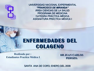 ENFERMEDADES DEL COLAGENO SANTA  ANA DE CORO; ENERO DEL 2008 DR JUAN CARLOS PEROZO. Realizado por :  Estudiantes Practica Médica I UNIVERSIDAD NACIONAL EXPERIMENTAL “ FRANCISCO DE MIRANDA” ÁREA CIENCIAS DE LA SALUD PROGRAMA DE MEDICINA CATEDRA PRÁCTICA MÉDICA ASIGNATURA PRÁCTICA MÉDICA I 