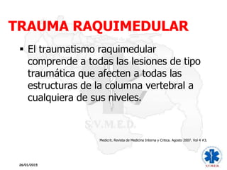 TRAUMA RAQUIMEDULAR
26/01/2015
 El traumatismo raquimedular
comprende a todas las lesiones de tipo
traumática que afecten a todas las
estructuras de la columna vertebral a
cualquiera de sus niveles.
Medicrit. Revista de Medicina Interna y Critica. Agosto 2007. Vol 4 #3.
 
