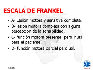 ESCALA DE FRANKEL
26/01/2015
• A- Lesión motora y sensitiva completa.
• B- lesión motora completa con alguna
percepción de la sensibilidad,
• C- función motora presente, pero inútil
para el paciente.
• D- función motora parcial pero útil.
 
