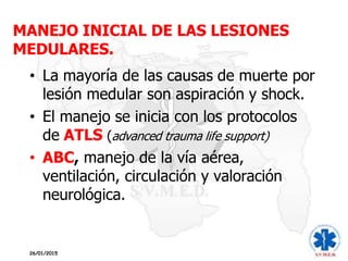 MANEJO INICIAL DE LAS LESIONES
MEDULARES.
• La mayoría de las causas de muerte por
lesión medular son aspiración y shock.
• El manejo se inicia con los protocolos
de ATLS (advanced trauma life support)
• ABC, manejo de la vía aérea,
ventilación, circulación y valoración
neurológica.
26/01/2015
 